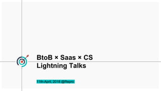 BtoB × Saas × CS
Lightning Talks
11th-April, 2018 @Repro
 