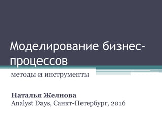 Моделирование бизнес-
процессов
методы и инструменты
Наталья Желнова
Analyst Days, Санкт-Петербург, 2016
 
