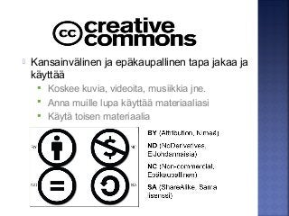  Kansainvälinen ja epäkaupallinen tapa jakaa ja
käyttää
 Koskee kuvia, videoita, musiikkia jne.
 Anna muille lupa käyttää materiaaliasi
 Käytä toisen materiaalia
 