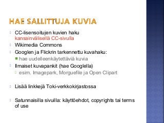 CC-lisensoitujen kuvien haku
kansainvälisellä CC-sivulla
 Wikimedia Commons
 Googlen ja Flickrin tarkennettu kuvahaku:
 hae uudelleenkäytettäviä kuvia
 Ilmaiset kuvapankit (hae Googlella)
 esim. Imagepark, Morguefile ja Open Clipart
 Lisää linkkejä Toki-verkkokirjastossa
 Satunnaisilla sivuilla: käyttöehdot, copyrights tai terms
of use
 