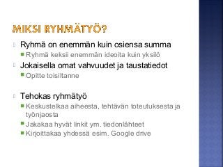  Ryhmä on enemmän kuin osiensa summa
 Ryhmä keksii enemmän ideoita kuin yksilö
 Jokaisella omat vahvuudet ja taustatiedot
 Opitte toisiltanne
 Tehokas ryhmätyö
 Keskustelkaa aiheesta, tehtävän toteutuksesta ja
työnjaosta
 Jakakaa hyvät linkit ym. tiedonlähteet
 Kirjoittakaa yhdessä esim. Google drive
 