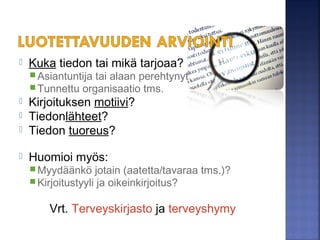  Kuka tai mikä tiedon tarjoaa?
Asiantuntija tai alaan perehtynyt
Tunnettu organisaatio tms.
 Kirjoituksen motiivi?
 Tiedonlähteet?
 Tiedon tuoreus?
 Huomioi myös:
Myydäänkö jotain (aatetta/tavaraa tms.)?
Kirjoitustyyli ja oikeinkirjoitus?
Vrt. Terveyskirjasto ja terveyshymy
Kuva: Iida Jokinen
 