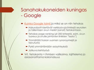 Sanahakukoneiden kuningas
- Google
 Kuinka Google toimii ja miksi se on niin tehokas
 Hakurobotit kiertävät verkkosivuja linkkejä seuraten
ja tallentaen sivun merkit (sanat) tietokantaan.
 Tehokas page ranking (yli 200 kriteeriä, esim. sivun
tuoreus ja sivulle johtavien linkkien ”laatu”)
 Ymmärtää hiukan suomen synonyymejä ja
taivutusta
 Pyrkii ymmärtämään asiayhteyksiä
 Jatkuva kehitystyö
 Vrt. tietokanta = ihmisen valikoima, lajittelema ja
asiasanoittama kokonaisuus
 
