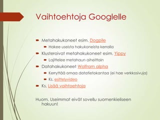 Vaihtoehtoja Googlelle
 Metahakukoneet esim. Dogpile
 Hakee useista hakukoneista kerralla
 Klusteroivat metahakukoneet esim. Yippy
 Lajittelee metahaun aiheittain
 Datahakukoneet Wolfram alpha
 Kerryttää omaa datatietokantaa (ei hae verkkosivuja)
 Ks. esittelyvideo
 Ks. Lisää vaihtoehtoja
Huom. Useimmat eivät sovellu suomenkieliseen
hakuun!
 