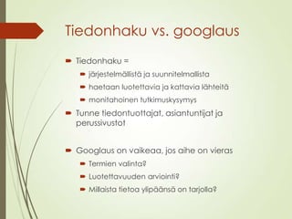 Tiedonhaku vs. googlaus
 Tiedonhaku =
 järjestelmällistä ja suunnitelmallista
 haetaan luotettavia ja kattavia lähteitä
 monitahoinen tutkimuskysymys
 Tunne tiedontuottajat, asiantuntijat ja
perussivustot
 Googlaus on vaikeaa, jos aihe on vieras
 Termien valinta?
 Luotettavuuden arviointi?
 Millaista tietoa ylipäänsä on tarjolla?
 