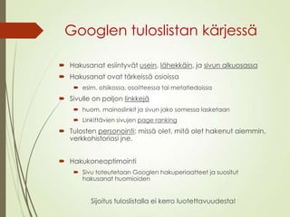 Googlen tuloslistan kärjessä
 Hakusanat esiintyvät usein, lähekkäin, ja sivun alkuosassa
 Hakusanat ovat tärkeissä osioissa
 esim. otsikossa, osoitteessa tai metatiedoissa
 Sivulle on paljon linkkejä
 huom. mainoslinkit ja sivun jako somessa lasketaan
 Linkittävien sivujen page ranking
 Tulosten personointi: missä olet, mitä olet hakenut aiemmin,
verkkohistoriasi jne.
 Hakukoneoptimointi
 Sivu toteutetaan Googlen hakuperiaatteet ja suositut
hakusanat huomioiden
Sijoitus tuloslistalla ei kerro luotettavuudesta!
 