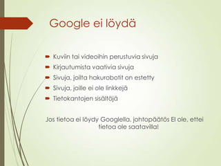 Google ei löydä
 Kuviin tai videoihin perustuvia sivuja
 Kirjautumista vaativia sivuja
 Sivuja, joilta hakurobotit on estetty
 Sivuja, joille ei ole linkkejä
 Tietokantojen sisältöjä
Jos tietoa ei löydy Googlella, johtopäätös EI ole, ettei
tietoa ole saatavilla!
 