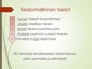 Tiedonhallinnan taidot
1. Tunnet tärkeät tiedonlähteet
2. Löydät oleellisen tiedon
3. Arvioit tiedon luotettavuutta
4. Yhdistät oppimasi uudeksi tiedoksi
5. Sovellat ja jaat oppimaasi
Eli valmiudet tehokkaaseen tiedonhakuun
jatko-opinnoissa ja elämässä!
 