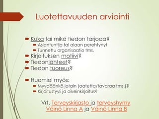 Luotettavuuden arviointi
 Kuka tai mikä tiedon tarjoaa?
 Asiantuntija tai alaan perehtynyt
 Tunnettu organisaatio tms.
 Kirjoituksen motiivi?
 Tiedonlähteet?
 Tiedon tuoreus?
 Huomioi myös:
 Myydäänkö jotain (aatetta/tavaraa tms.)?
 Kirjoitustyyli ja oikeinkirjoitus?
Vrt. Terveyskirjasto ja terveyshymy
Väinö Linna A ja Väinö Linna B
 