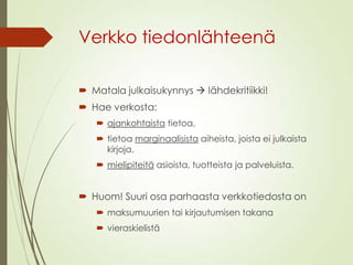 Verkko tiedonlähteenä
 Matala julkaisukynnys  lähdekritiikki!
 Hae verkosta:
 ajankohtaista tietoa,
 tietoa marginaalisista aiheista, joista ei julkaista
kirjoja,
 mielipiteitä asioista, tuotteista ja palveluista.
 Huom! Suuri osa parhaasta verkkotiedosta on
 maksumuurien tai kirjautumisen takana
 vieraskielistä
 