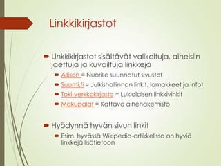 Linkkikirjastot
 Linkkikirjastot sisältävät valikoituja, aiheisiin
jaettuja ja kuvailtuja linkkejä
 Allison = Nuorille suunnatut sivustot
 Suomi.fi = Julkishallinnan linkit, lomakkeet ja infot
 Toki-verkkokirjasto = Lukiolaisen linkkivinkit
 Makupalat = Kattava aihehakemisto
 Hyödynnä hyvän sivun linkit
 Esim. hyvässä Wikipedia-artikkelissa on hyviä
linkkejä lisätietoon
 