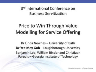 3rd International Conference on Business Servitization Price to Win Through Value Modelling for Service Offering 
Dr Linda Newnes – University of Bath 
Dr Yee Mey Goh – Loughborough University 
Benjamin Lee, William Binder and Christiaan Paredis – Georgia Institute of Technology 
 