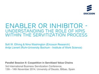 Enabler or inhibitor - 
understanding the role of KPIs 
within the servitization process 
Sofi W. Elfving & Nina Washington (Ericsson Research) 
Antje Lienert (Ruhr-University Bochum - Institute of Work Science) 
Parallel Session II: Coopetition in Servitized Value Chains 
3rd International Business Servitization Conference, 
13th - 14th November 2014, University of Deusto, Bilbao, Spain 
 