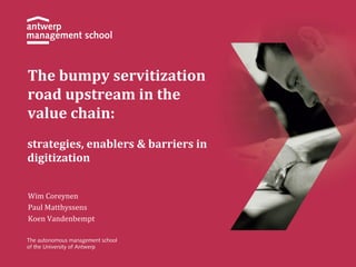 The 
bumpy 
servitization 
road 
upstream 
in 
the 
value 
chain: 
strategies, 
enablers 
& 
barriers 
in 
digitization 
Wim 
Coreynen 
Paul 
Matthyssens 
Koen 
Vandenbempt 
 