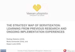 University of Vaasa | Department of Management | Rabetino et al. 
THE STRATEGY MAP OF SERVITIZATION: LEARNING FROM PREVIOUS RESEARCH AND ONGOING IMPLEMENTATION EXPERIENCES 
Rodrigo Rabetino (UVA), 
Marko Kohtamäki (UVA), and 
Seppo Luoto (UVA)  