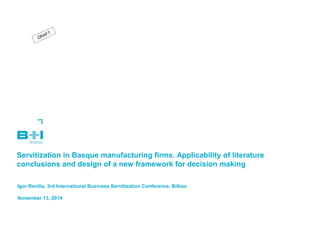 Servitization in Basque manufacturing firms. Applicability of literature conclusions and design of a new framework for decision making 
Igor Revilla, 3rd International Business Servitization Conference, Bilbao 
November 13, 2014  