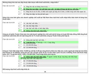 10
Những hàng hóa nào sau đây thuộc diện được miễn thuế xuất khẩu, nhập khẩu?
Chọn một câu trả lời
 A) Hàng hóa viện trợ không hoàn trả lại.
 B) Hàng hóa tạm nhập - tái xuất hoặc tạm xuất - tái nhập để tham dự hội trợ, triển lãm.
 C) Hàng hóa từ các tổ chức, cá nhân nước ngoài gửi tặng cho tổ chức, cá nhân trong nước hoặc ngược lại.
 D) Hàng hóa nhập vào khu phi thuế quan.
Hàng hóa mua bán giữa các doanh nghiệp chế xuất tại Việt Nam theo luật thuế xuất nhập khẩu hiện hành là hàng hóa
thuộc diện:
Chọn một câu trả lời
 A) chịu thuế xuất khẩu.
 B) chịu thuế nhập khẩu.
 C) chịu thuế xuất khẩu và thuế nhập khẩu.
 D) không chịu thuế xuất, nhập khẩu.
Công ty cổ phần Thuần Châu bán cho một doanh nghiệp khu chế xuất một lô hàng có trị giá 200 triệu đồng. Biết rằng thuế
suất thuế xuất khẩu đối với mặt hàng trên là 1% thuế suất khẩu công ty Thuần Châu phải nộp là:
Chọn một câu trả lời
 A) không phải nộp thuế xuất khẩu.
 B) 2.000.000 đồng. 200 triệu × 1% = 2 triệu đồng.
 C) 202.000.000 đồng.
 D) 222.000.000 đồng.
Công ty Tuấn Kiệt nhập khẩu 10.000 kg vật liệu A để gia công thành phẩm trực tiếp cho nước ngoài giá nhập tại cửa khẩu
Hải Phòng là 10 USD/kg, trong đó phí vận chuyển quốc tế (F) và bảo hiểm quốc tế (I) là 2 USD/kg, thuế suất thuế nhập
khẩu 10%. Tỷ giá tính thuế 1 USD = 22.500 VND. Thuế nhập khẩu phải nộp là:
Chọn một câu trả lời
 A) không phải nộp thuế nhập khẩu. nguyên vật liệu để gia công hàng xuất khẩu thuộc
đối tượng được miễn thuế nhập khẩu
 B) 175.000.000 đồng.
 C) 210.000.000 đồng.
 D) 150.000.000 đồng.
Đối tượng nộp thuế xuất nhập khẩu là:
 
