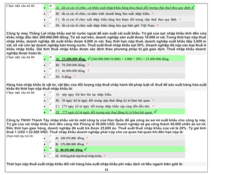 11
Chọn một câu trả lời
 A) tất cả các tổ chức, cá nhân xuất nhập khẩu hàng hóa thuộc đối tượng chịu thuế theo quy định.
 B) tất cả các tổ chức, cá nhân kinh doanh hàng hóa xuất nhập khẩu.
 C) tất cả các tổ chức xuất nhập khẩu hàng hóa thuộc đối tượng chịu thuế theo quy định.
 D) tất cả các tổ chức xuất nhập khẩu hàng hóa qua biên giới Việt Nam.
Công ty may Thắng Lợi nhập khẩu sợi từ nước ngoài để sản xuất vải xuất khẩu. Trị giá của sợi nhập khẩu tính đến cửa
khẩu nhập đầu tiên 260.000.000 đồng. Từ số sợi trên, doanh nghiệp sản xuất được 10.000 m vải. Trong thời hạn nộp thuế
nhập khẩu, doanh nghiệp đã xuất khẩu được 6.000 m vải. Sau thời hạn nộp thuế, doanh nghiệp xuất khẩu tiếp 3.000 m
vải, số vải còn lại doanh nghiệp bán trong nước. Thuế suất thuế nhập khẩu sợi 30%. Doanh nghiệp đã nộp các loại thuế ở
khâu nhập khẩu. Giá tính thuế nhập khẩu được xác định theo phương pháp trị giá giao dịch. Thuế nhập khẩu doanh
nghiệp được hoàn là:
Chọn một câu trả lời
 A) 23.400.000 đồng. (260.000.000/10.000) × 3.000 × 30% = 23.400.000 đồng.
 B) 70.200.000 đồng.
 C) 46.800.000 đồng.
 D) 0 đồng.
Hàng hóa nhập khẩu là vật tư, vật liệu của đối tượng nộp thuế chấp hành tốt pháp luật về thuế để sản xuất hàng hóa xuất
khẩu thì thời hạn nộp thuế nhập khẩu là:
Chọn một câu trả lời
 A) nộp ngay khi làm thủ tục nhập khẩu.
 B) 30 ngày kể từ ngày đối tượng nộp thuế đăng ký tờ khai hải quan.
 C) 275 ngày kể từ ngày đối tượng nhập khẩu cập cảng đến đầu tiên.
 D) 275 ngày kể từ ngày đối tượng nộp thuế đăng ký tờ khai hải quan.
Công ty TNHH Thành Tây nhập khẩu vải từ một công ty của Hàn Quốc để gia công áo sơ mi xuất khẩu cho công ty này.
Trị giá của vải nhập khẩu tính đến cảng Hải Phòng là 50.000 USD. Doanh nghiệp sẽ gia công thành 40.000 chiếc áo sơ mi.
Đến thời hạn giao hàng, doanh nghiệp đã xuất trả được 25.000 áo. Thuế suất thuế nhập khẩu của vải là 20%. Tỷ giá tính
thuế 1 USD = 22.500 VND. Thuế nhập khẩu doanh nghiệp phải nộp cho cơ quan hải quan khi đến hạn nộp là:
Chọnmột câu trả lời
 A) 109.375.000 đồng.
 B) 175.000.000 đồng.
 C) 84.375.000 đồng.
 D) khôngphải nộpthuế nhập khẩu.
Thời hạn nộp thuế xuất nhập khẩu đối với hàng hóa xuất nhập khẩu phi mậu dịch và tiểu ngạch biên giới là:
 