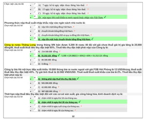 12
Chọn một câu trả lời
 A) 7 ngày kể từ ngày nhận được thông báo thuế.
 B) 15 ngày kể từ ngày nhận được thông báo thuế.
 C) 30 ngày kể từ ngày nhận được thông báo thuế.
 D) nộp ngay khi xuất khẩu ra nước ngoài hoặc nhập vào Việt Nam.
Phương thức nộp thuế xuất nhập khẩu nộp vào ngân sách nhà nước là:
Chọnmột câu trả lời
 A) nộp tiềnmặtbằng đồng ViệtNam.
 B) chuyểnkhoảnbằngđồng ViệtNam.
 C) chuyểnkhoảnbằngUSD và quy ra đồng tiềnViệtNam.
 D) nộp tiềnmặt hoặc chuyển khoản bằng đồng ViệtNam.
Công ty rượu Thăng Long trong tháng 9/N bán được 5.200 lít rượu 40 độ với giá chưa thuế giá trị gia tăng là 25.000
đồng/lít, thuế suất thuế tiêu thụ đặc biệt 65%. Thuế tiêu thụ đặc biệt phải nộp của Công ty là:
Chọnmột câu trả lời
 A) 214.500.000 đồng.
 B) 51.212.121 đồng. 5.200 × (25.000/(1 + 65%)) × 65% = 51.212.121 đồng.
 C) 84.500.000 đồng.
 D) 0 đồng.
Công ty bia Hà nội trực tiếp xuất khẩu 10.000 thùng bia ra nước ngoài với giá FOB Hải Phòng là 12 USD/thùng, thuế suất
thuế tiêu thụ đặc biệt 45%. Tỷ giá tính thuế là 22.500 VND/USD. Thuế suất thuế xuất khẩu của bia là 2%. Thuế tiêu thụ đặc
biệt phải nộp là:
Chọnmột câu trả lời
 A) không phải nộp thuế tiêuthụ đặc biệt.
 B) 945.000.000 đồng.
 C) 42.000.000 đồng.
 D) 987.000.000 đồng.
Thời hạn nộp thuế tiêu thụ đặc biệt đối với các cơ sở sản xuất, gia công hàng hóa, kinh doanh dịch vụ là:
Chọnmột câu trả lời
 A) chậm nhất là ngàythứ 10 của tháng sau.
 B) chậm nhất là ngày thứ 20 của tháng sau.
 C) chậm nhấtlà ngày cuối cùng của tháng sau.
 D) chậm nhấtlà ngày 30 của tháng sau.
 