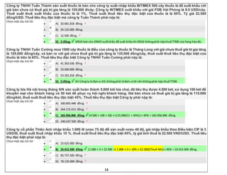 13
Công ty TNHH Tuấn Thành sản xuất thuốc lá bán cho công ty xuất nhập khẩu INTIMEX 500 cây thuốc lá để xuất khẩu với
giá bán chưa có thuế giá trị gia tăng là 105.000 đ/cây. Công ty INTIMEX xuất khẩu với giá FOB Hải Phòng là 8.5 USD/cây.
Thuế suất thuế xuất khẩu của thuốc là là 1%. Thuế suất thuế tiêu thụ đặc biệt của thuốc lá là 65%. Tỷ giá 22.500
đồng/USD. Thuế tiêu thụ đặc biệt mà công ty Tuấn Thành phải nộp là:
Chọnmột câu trả lời
 A) 20.681.818 đồng.
 B) 34.125.000 đồng.
 C) 12.500 đồng.
 D) 0 đồng. DNSX báncho DNKD xuấtkhẩu để xuất khẩuthì DNSX khôngphải nộpthuế TTĐB của hàng hóa đó.
Công ty TNHH Tuấn Cường mua 1000 cây thuốc lá điếu của công ty thuốc lá Thăng Long với giá chưa thuế giá trị gia tăng
là 105.000 đồng/cây, và bán ra với giá chưa thuế giá trị gia tăng là 135.000 đồng/cây, thuế suất thuế tiêu thụ đặc biệt của
thuốc là trên là 65%. Thuế tiêu thụ đặc biệt Công ty TNHH Tuấn Cường phải nộp là:
Chọnmột câu trả lời
 A) 41.363.636 đồng.
 B) 19.500.000 đồng.
 C) 53.181.818 đồng.
 D) 0 đồng. thì Côngty là đơnvị KD,khôngphải làđơn vị SX nênkhôngphải nộp thuế TTĐB
Công ty bia Hà nội trong tháng 9/N sản xuất hoàn thành 5.000 két bia chai, đã tiêu thụ được 4.500 két, sử dụng 100 két để
khuyến mại cho khách hàng và 50 két để phục vụ hội nghị khách hàng. Giá bán chưa có thuế giá trị gia tăng là 115.000
đồng/két, thuế suất thuế tiêu thụ đặc biệt 45%. Thuế tiêu thụ đặc biệt Công ty phải nộp là:
Chọnmột câu trả lời
 A) 160.603.448 đồng.
 B) 164.172.413 đồng.
 C) 165.956.896 đồng. (4.500 + 100 + 50) × (115.000/(1 + 45%)) × 45% = 165.956.896 đồng
 D) 240.637.500 đồng.
Công ty cổ phần Thiên Anh nhập khẩu 1.000 lít rượu 75 độ để sản xuất rượu 40 độ, giá nhập khẩu theo Điều kiện CIF là 3
USD/lít, thuế suất thuế nhập khẩu 10 %, thuế suất thuế tiêu thụ đặc biệt 45%, tỷ giá tính thuế là 22.500 VND/USD. Thuế tiêu
thụ đặc biệt phải nộp là:
Chọnmột câu trả lời
 A) 23.625.000 đồng.
 B) 33.412.500 đồng. (1.000 × 3 × 22.500 +{ 1.000 × 3 × 10% × 22.500}(Thuế NK)) × 45% = 33.412.500 đồng.
 C) 83.737.500 đồng.
 D) 76.125.000 đồng.
 