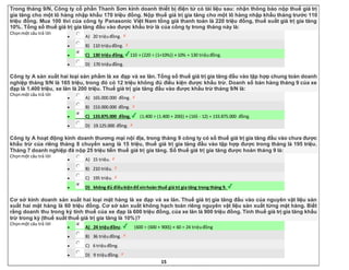 15
Trong tháng 9/N, Công ty cổ phần Thanh Sơn kinh doanh thiết bị điện tử có tài liệu sau: nhận thông báo nộp thuế giá trị
gia tăng cho một lô hàng nhập khẩu 170 triệu đồng. Nộp thuế giá trị gia tăng cho một lô hàng nhập khẩu tháng trước 110
triệu đồng. Mua 100 tivi của công ty Panasonic Việt Nam tổng giá thanh toán là 220 triệu đồng, thuế suất giá trị gia tăng
10%. Tổng số thuế giá trị gia tăng đầu vào được khấu trừ là của công ty trong tháng này là:
Chọnmột câu trả lời
 A) 20 triệuđồng.
 B) 110 triệuđồng.
 C) 130 triệu đồng. 110 + (220 ÷ (1+10%)) × 10% = 130 triệuđồng.
 D) 170 triệuđồng.
Công ty A sản xuất hai loại sản phẩm là xe đạp và xe lăn. Tổng số thuế giá trị gia tăng đầu vào tập hợp chung toàn doanh
nghiệp tháng 9/N là 165 triệu, trong đó có 12 triệu không đủ điều kiện được khấu trừ. Doanh số bán hàng tháng 9 của xe
đạp là 1.400 triệu, xe lăn là 200 triệu. Thuế giá trị gia tăng đầu vào được khấu trừ tháng 9/N là:
Chọnmột câu trả lời
 A) 165.000.000 đồng.
 B) 153.000.000 đồng.
 C) 133.875.000 đồng. (1.400 ÷ (1.400 + 200)) × (165 - 12) = 133.875.000 đồng.
 D) 19.125.000 đồng.
Công ty A hoạt động kinh doanh thương mại nội địa, trong tháng 9 công ty có số thuế giá trị gia tăng đầu vào chưa được
khấu trừ của riêng tháng 8 chuyển sang là 15 triệu, thuế giá trị gia tăng đầu vào tập hợp được trong tháng là 195 triệu.
Tháng 7 doanh nghiệp đã nộp 25 triệu tiền thuế giá trị gia tăng. Số thuế giá trị gia tăng được hoàn tháng 9 là:
Chọnmột câu trả lời
 A) 15 triệu.
 B) 210 triệu.
 C) 195 triệu.
 D) không đủ điềukiệnđể xinhoàn thuế giá trị gia tăng trong tháng 9.
Cơ sở kinh doanh sản xuất hai loại mặt hàng là xe đạp và xe lăn. Thuế giá trị gia tăng đầu vào của nguyên vật liệu sản
xuất hai mặt hàng là 60 triệu đồng. Cơ sở sản xuất không hạch toán riêng nguyên vật liệu sản xuất từng mặt hàng. Biết
rằng doanh thu trong kỳ tính thuế của xe đạp là 600 triệu đồng, của xe lăn là 900 triệu đồng. Tính thuế giá trị gia tăng khấu
trừ trong kỳ (thuế suất thuế giá trị gia tăng là 10%)?
Chọnmột câu trả lời
 A) 24 triệuđồng. (600 ÷ (600 + 900)) × 60 = 24 triệuđồng
 B) 36 triệuđồng.
 C) 6 triệuđồng.
 D) 9 triệuđồng.
 