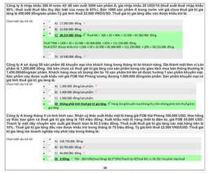 16
Công ty A nhập khẩu 200 lít rượu 450
để sản xuất 3000 sản phẩm A, giá nhập khẩu 20 USD/1ít (thuế suất thuế nhập khẩu
90%, thuế suất thuế tiêu thụ đặc biệt của rượu là 65%). Bán 1000 sản phẩm A trong nước với giá chưa thuế giá trị gia
tăng là 450.000 đồng/sản phẩm.Tỷ giá tính thuế 22.500 VND/USD. Thuế giá trị gia tăng đầu vào được khấu trừ là:
Chọnmột câu trả lời
 A) 17.260.000 đồng.
 B) 12.420.000 đồng.
 C) 28.215.000 đồng. Thuế NK= 200 × 20 × 90% × 22.500 = 81.000.000 đồng.
Thuế TTĐB = (200 × 20 × 22.500 + 81.000.000) × 65% = 111.150.000 đồng.
Thuế GTGT đưuọc khấu trừ = (200 × 20 × 22.500 + 81.000.000 + 111.150.000) × 10% = 28.215.000 đồng
 D) 14.590.000 đồng.
Công ty A sử dụng 50 sản phẩm để khuyến mại cho khách hàng trong tháng tri ân khách hàng. Giá thành một đơn vị sản
phẩm là 1.200.000 đồng. Giá bán chưa có thuế giá trị gia tăng của sản phẩm trong các giao dịch mua bán thông thường là
1.450.000đồng/sản phẩm. Khách hàng mua số lượng lớn từ 10 sản phẩm trở lên sẽ được hưởng 1 sản phẩm khuyến mại.
Sản phẩm này được xuất khẩu với giá FOB Hải Phòng tương đương 1.500.000 đồng/sản phẩm. Sản phẩm khuyến mại có
giá tính thuế giá trị gia tăng là:
Chọnmột câu trả lời
 A) 1.200.000 đồng/sảnphẩm.
 B) 1.400.000 đồng/sảnphẩm.
 C) 1.500.000 đồng/sảnphẩm.
 D) không phải tính thuế giá trị gia tăng. Hàng dùngkhuyếnmại khôngthutiềnkhôngphải tính thuế giátrị
gia tăng
Công ty A trong tháng 9 có tình hình sau: Nhận uỷ thác xuất khẩu một lô hàng giá FOB Hải Phòng 100.000 USD. Hoa hồng
uỷ thác bao gồm cả thuế giá trị gia tăng là 165 triệu đồng. Xuất khẩu một lô hàng thiết bị điện tử, giá FOB 55.000 USD.
Thanh lý một dây chuyền sản xuất giá thanh toán là 82.5 triệu đồng. Thuế suất thuế giá trị gia tăng các mặt hàng trên là
10%. Thuế giá trị gia tăng đầu vào được khấu trừ trong tháng là 75 triệu đồng. Tỷ giá tính thuế 22.500 VND/USD. Thuế giá
trị gia tăng mà doanh nghiệp này phải nộp trong tháng là:
Chọnmột câu trả lời
 A) 218.750.000 đồng.
 B) 43.750.000 đồng.
 C) 46.000.000 đồng.
 D) 0 đồng. 75tr -165×10%(hoa hồng)-82.5*10%(Thanhlý)-0(Thuế XK) =(-50.25)kophải nộpthuế
 