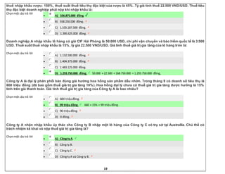 19
thuế nhập khẩu rượu: 150%, thuế suất thuế tiêu thụ đặc biệt của rượu là 45%. Tỷ giá tính thuế 22.500 VND/USD. Thuế tiêu
thụ đặc biệt doanh nghiệp phải nộp khi nhập khẩu là:
Chọnmột câu trả lời
 A) 556.875.000 đồng.
 B) 558.250.000 đồng.
 C) 1.535.187.500 đồng.
 D) 1.395.625.000 đồng.
Doanh nghiệp A nhập khẩu lô hàng có giá CIF Hải Phòng là 50.000 USD, chi phí vận chuyển và bảo hiểm quốc tế là 3.500
USD. Thuế suất thuế nhập khẩu là 15%, tỷ giá 22.500 VND/USD. Giá tính thuế giá trị gia tăng của lô hàng trên là:
Chọnmột câu trả lời
 A) 1.132.500.000 đồng.
 B) 1.404.375.000 đồng.
 C) 1.483.125.000 đồng.
 D) 1.293.750.000 đồng. 50.000 × 22.500 + 168.750.000 = 1.293.750.000 đồng,
Công ty A là đại lý phân phối bán đúng giá hưởng hoa hồng sản phẩm dầu nhờn. Trong tháng 9 có doanh số tiêu thụ là
660 triệu đồng (đã bao gồm thuế giá trị gia tăng 10%). Hoa hồng đại lý chưa có thuế giá trị gia tăng được hưởng là 15%
tính trên giá thanh toán. Giá tính thuế giá trị gia tăng của Công ty A là bao nhiêu?
Chọnmột câu trả lời
 A) 600 triệuđồng.
 B) 99 triệu đồng. 660 × 15% = 99 triệuđồng.
 C) 90 triệuđồng.
 D) 0 đồng.
Công ty A nhận nhập khẩu ủy thác cho Công ty B nhập một lô hàng của Công ty C có trụ sở tại Australlia. Chủ thể có
trách nhiệm kê khai và nộp thuế giá trị gia tăng là?
Chọnmột câu trả lời
 A) Công ty A.
 B) Côngty B.
 C) Côngty C.
 D) Côngty A và Côngty B.
 