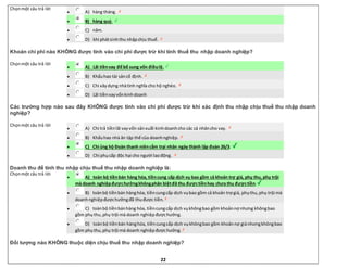 22
Chọnmột câu trả lời
 A) hàng tháng.
 B) hàng quý.
 C) năm.
 D) khi phátsinhthu nhậpchịu thuế.
Khoản chi phí nào KHÔNG được tính vào chi phí được trừ khi tính thuế thu nhập doanh nghiệp?
Chọnmột câu trả lời
 A) Lãi tiềnvay để bổ sung vốn điềulệ.
 B) Khấuhao tài sảncố định.
 C) Chi xâydựng nhàtình nghĩa cho hộ nghèo.
 D) Lãi tiềnvayvốnkinhdoanh
Các trường hợp nào sau đây KHÔNG được tính vào chi phí được trừ khi xác định thu nhập chịu thuế thu nhập doanh
nghiệp?
Chọnmột câu trả lời
 A) Chi trả tiềnlãi vayvốn sảnxuất kinhdoanhcho các cá nhâncho vay.
 B) Khấuhao nhà ăn tập thể của doanhnghiệp.
 C) Chi ủng hộ Đoàn thanh niêncắm trại nhân ngày thành lập đoàn 26/3.
 D) Chi phụcấp độc hại cho người laođộng.
Doanh thu để tính thu nhập chịu thuế thu nhập doanh nghiệp là:
Chọnmột câu trả lời
 A) toàn bộ tiềnbán hàng hóa, tiềncung cấp dịch vụ bao gồm cả khoản trợ giá, phụ thu, phụ trội
mà doanh nghiệpđượchưởngkhôngphân biệtđã thu đượctiềnhay chưa thu đượctiền.
 B) toànbộ tiềnbán hànghóa, tiềncungcấp dịch vụbao gồm cả khoản trợ giá, phụthu,phụ trội mà
doanhnghiệpđượchưởngđã thuđược tiền.
 C) toànbộ tiềnbánhàng hóa, tiềncungcấp dịch vụkhôngbao gồm khoảnnợ nhưng khôngbao
gồm phụthu,phụ trội mà doanh nghiệpđượchưởng.
 D) toànbộ tiềnbán hànghóa, tiềncungcấp dịch vụkhôngbao gồm khoảnnợ giánhưngkhôngbao
gồm phụthu,phụ trội mà doanh nghiệpđượchưởng.
Đối tượng nào KHÔNG thuộc diện chịu thuế thu nhập doanh nghiệp?
 