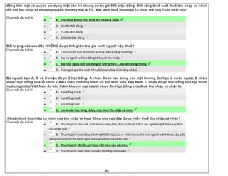 24
đồng tiền mặt và quyền sử dụng một căn hộ chung cư trị giá 500 triệu đồng. Biết rằng thuế suất thuế thu nhập cá nhân
đối với thu nhập từ nhượng quyền thương mại là 5%. Xác định thuế thu nhập cá nhân mà ông Tuấn phải nộp?
Chọnmột câu trả lời
 A) Thu nhập không chịu thuế thu nhập cá nhân.
 B) 50.000.000 đồng.
 C) 75.000.000 đồng.
 D) 125.000.000 đồng.
Đối tượng nào sau đây KHÔNG được tính giảm trừ gia cảnh người nộp thuế?
Chọnmột câu trả lời
 A) Con nuôi 35 tuổi bị tàn tật, khôngcó khả năng laođộng.
 B) Mẹ vợ ngoài tuổi lao động khôngcó thu nhập.
 C) Mẹ ruột ngoài tuổi lao động có lươnghưu1.200.000 đồng/tháng.
 D) Conngoài giá thú dưới 18 tuổi (đượcpháp luậtcông nhận).
Ba người bạn A, B và C nhận được 3 học bổng: A nhận được học bổng của một trường đại học ở nước ngoài, B nhận
được học bổng của tổ chức DAAD theo chương trình hỗ trợ sinh viên Việt Nam, C nhận được học bổng của tập đoàn
nước ngoài tại Việt Nam do bốc thăm khuyến mại của tổ chức đó. Học bổng chịu thuế thu nhập cá nhân là:
Chọnmột câu trả lời
 A) học bổng của A.
 B) học bổngcủa B.
 C) học bổngcủa C.
 D) các khoản học bổng không chịu thuế thu nhập cá nhân.
Khoản thuế thu nhập cá nhân của thu nhập từ hoạt động nào sau đây được miễn thuế thu nhập cá nhân?
Chọnmột câu trả lời
 A) Thu nhập từ sảnxuất,kinhdoanhhàng hóa, dịchvụ thuộctất cả các ngànhnghề theoquyđịnh
của pháp luật.
 B) Thu nhậptừ hoạt động hànhnghề độc lập của cá nhântrong lĩnhvực, ngànhnghề được cấp giấy
phéphoặc chứngchỉ hành nghề theoquyđịnhcủa pháp luật.
 C) Thu nhập từ lãi tiềngửi là sổ tiếtkiệmcủa cá nhân.
 D) Thu nhậptừ hoạt động chuyểnnhượngbảnquyền.
 