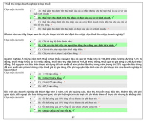27
Thuế thu nhập doanh nghiệp là loại thuế:
Chọn một câu trả lời
 A) thuế gián thu đánh trên thu nhập của các cá nhân nhưng chủ thể nộp thuế là các cơ sở sản
xuất kinh doanh.
 B) thuế trực thu đánh trên thu nhập có được của các cơ sở kinh doanh.
 C) thuế tiêu dùng đánh trên thu nhập của các cơ sở kinh doanh trước khi chia cho các chủ sở
hữu để tiêu dùng.
 D) thuế gián thu đánh trên thu nhập có được của các cơ sở kinh doanh.
Khoản nào sau đây được xem là chi phí được trừ khi xác định thu nhập chịu thuế thu nhập doanh nghiệp?
Chọn một câu trả lời
 A) Chi trả ủng hộ đoàn thanh niên..
 B) Chi trợ cấp thôi việc cho người lao động theo đúng quy định hiện hành.
 C) Chi trả tiền phạt nộp chậm thuế nhập khẩu.
 D) Chi phạt do vi phạm Luật Giao thông.
Doanh nghiệp A trong năm tính thuế nhập khẩu nguyên liệu có giá trị nhập kho là 100.000 USD, tương đương 1,75 tỷ
đồng, thuế nhập khẩu là 175 triệu đồng, thuế tiêu thụ đặc biệt là 481,25 triệu đồng, thuế giá trị gia tăng là 240,625 triệu
đồng; Số nguyên vật liệu trên được sử dụng để sản xuất số sản phẩm tiêu thụ trong năm, trong đó 25% nguyên liệu dùng
để sản xuất sản phẩm không chịu thuế giá trị gia tăng. Chi phí nguyên liệu tính vào chi phí được trừ của doanh nghiệp là
bao nhiêu?
Chọn một câu trả lời
 A) 1.750 triệu đồng.
 B) 2.406,25 triệu đồng.
 C) 2.646,875 triệu đồng.
 D) 437,5 triệu đồng.
Đối với các doanh nghiệp đã thành lập trên 3 năm, chi phí quảng cáo, tiếp thị, khuyến mại, tiếp tân, khánh tiết, chi phí
giao dịch, đối ngoại, chi hoa hồng môi giới, chi phí hội nghị và các loại chi phí khác theo số thực chi nhưng bị khống chế:
Chọn một câu trả lời
 A) tối đa không quá 10% tổng số các khoản chi phí được trừ.
 B) tối đa không quá 15% tổng số các khoản chi phí được trừ.
 C) tối đa không quá 20 % tống số các khoản chi phí được trừ.
 D) không khống chế mức tối đa.
 