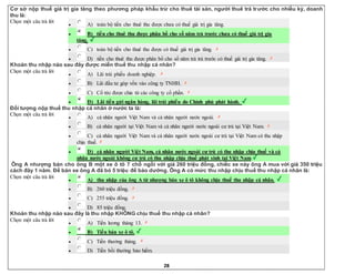 28
Cơ sở nộp thuế giá trị gia tăng theo phương pháp khấu trừ cho thuê tài sản, người thuê trả trước cho nhiều kỳ, doanh
thu là:
Chọn một câu trả lời
 A) toàn bộ tiền cho thuê thu được chưa có thuế giá trị gia tăng.
 B) tiền cho thuê thu được phân bổ cho số năm trả trước chưa có thuế giá trị gia
tăng.
 C) toàn bộ tiền cho thuê thu được có thuế giá trị gia tăng.
 D) tiền cho thuê thu được phân bổ cho số năm trả trả trước có thuế giá trị gia tăng.
Khoản thu nhập nào sau đây được miễn thuế thu nhập cá nhân?
Chọn một câu trả lời
 A) Lãi trái phiếu doanh nghiệp.
 B) Lãi đầu tư góp vốn vào công ty TNHH.
 C) Cổ tức được chia từ các công ty cổ phần.
 D) Lãi tiền gửi ngân hàng, lãi trái phiếu do Chính phủ phát hành.
Đối tượng nộp thuế thu nhập cá nhân ở nước ta là:
Chọn một câu trả lời
 A) cá nhân người Việt Nam và cá nhân người nước ngoài.
 B) cá nhân người tại Việt Nam và cá nhân người nước ngoài cư trú tại Việt Nam.
 C) cá nhân người Việt Nam và cá nhân người nước ngoài cư trú tại Việt Nam có thu nhập
chịu thuế.
 D) cá nhân người Việt Nam, cá nhân nước ngoài cư trú có thu nhập chịu thuế và cá
nhân nước ngoài không cư trú có thu nhập chịu thuế phát sinh tại Việt Nam.
Ông A nhượng bán cho ông B một xe ô tô 7 chỗ ngồi với giá 260 triệu đồng, chiếc xe này ông A mua với giá 350 triệu
cách đây 1 năm. Để bán xe ông A đã bỏ 5 triệu để bảo dưỡng. Ông A có mức thu nhập chịu thuế thu nhập cá nhân là:
Chọn một câu trả lời
 A) thu nhập của ông A từ nhượng bán xe ô tô không chịu thuế thu nhập cá nhân.
 B) 260 triệu đồng.
 C) 255 triệu đồng.
 D) 85 triệu đồng.
Khoản thu nhập nào sau đây là thu nhập KHÔNG chịu thuế thu nhập cá nhân?
Chọn một câu trả lời
 A) Tiền lương tháng 13.
 B) Tiền bán xe ô tô.
 C) Tiền thưởng tháng.
 D) Tiền bồi thường bảo hiểm.
 