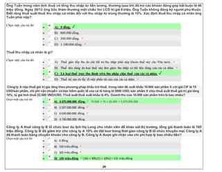 29
Ông Tuấn trong năm tính thuế có tổng thu nhập từ tiền lương, thưởng (sau khi đã trừ các khoản đóng góp bắt buộc là 46
triệu đồng. Ngày 30/12 ông bốc thăm thưởng một chiếc tivi LCD trị giá 8 triệu. Ông Tuấn không đăng ký người phụ thuộc.
Biết rằng thuế suất thuế thu nhập cá nhân đối với thu nhập từ trúng thưởng là 10%. Xác định thuế thu nhập cá nhân ông
Tuấn phải nộp?
Chọn một câu trả lời
 A) 0 đồng.
 B) 800.000 đồng.
 C) 300.000 đồng.
 D) 1.100.000 đồng.
Thuế thu nhập cá nhân là gì?
Chọn một câu trả lời
 A) Thuế gián tiếp thu do chủ thể trả thu nhập phải nộp khoản thuế này cho Nhà nước.
 B) Thuế tiêu dùng do loại thuế này làm giảm thu nhập có thể tiêu dùng của các cá nhân.
 C) Là loại thuế trực thu đánh trên thu nhập chịu thuế của các cá nhân.
 D) Thuế tài sản do lấy đi một phần tài sản của các cá nhân.
Công ty A nộp thuế giá trị gia tăng theo phương pháp khấu trừ thuế, trong năm đã xuất khẩu 10.000 sản phẩm X với giá CIF là 15
USD/sản phẩm, chi phí vận chuyển và bảo hiểm quốc tế của cả lô hàng là 5000 USD, sản phẩm X chịu thuế suất thuế giá trị gia tăng
10%, tỷ giá tính thuế 22.500 VND/USD. Thuế suất thuế xuất khẩu là 4%. Doanh thu của 10.000 sản phẩm trên là bao nhiêu?
Chọnmột câu trả lời
 A) 3.375.000.000 đồng. 10.000 × 15 × 22.500 = 3.375.000.000
 B) 3.537.500.000 đồng.
 C) 3.639.000.000 đồng.
 D) 3.730.000.000 đồng.
Công ty A thuê công ty B tổ chức tour du lịch Hạ Long cho nhân viên để khảo sát thị trường, tổng giá thanh toán là 165
triệu đồng. Công ty B đã giảm trừ cho công ty A 10% do đặt tour trong thời gian công ty B tổ chức khuyến mại. Công ty A
đã thanh toán bằng chuyển khoản cho công ty B. Công ty A được ghi nhận vào chi phí hợp lý bao nhiêu tiền?
Chọnmột câu trả lời
 A) 0 đồng.
 B) 150 triệuđồng.
 C) 165 triệuđồng.
 D) 135 triệuđồng. (165 × 90%/(1 + 10%)) = 135 triệuđồng
 