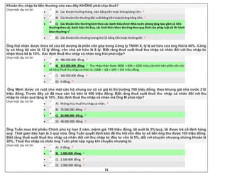 31
Khoản thu nhập từ tiền thưởng nào sau đây KHÔNG phải chịu thuế?
Chọnmột câu trả lời
 A) Các khoảnthưởngtháng,năm bằngtiềnhoặc khôngbằng tiền.
 B) Các khoảntiềnthưởngđột xuấtbằng tiềnhoặckhôngbằng tiền.
 C) Các khoản tiền thưởngkèmtheo các danh hiệuđượcNhànước phongtặng bao gồm cả tiền
thưởngtheocác danh hiệu thi đua, các hìnhthức khen thưởngtheoquy địnhcủa pháp luật về thi hành
khenthưởng.
 D) Các khoảntiềnthưởnglươngthứ13 bằng tiềnhoặc thưởngtết.
Ông Hải nhận được thừa kế của bố dượng là phần vốn góp trong Công ty TNHH X, tỷ lệ sở hữu của ông Hải là 40%. Công
ty có tổng tài sản là 12 tỷ đồng, vốn chủ sở hữu là 8 tỷ. Biết rằng thuế suất thuế thu nhập cá nhân đối với thu nhập từ
nhận thừa kế là 10%. Xác định thuế thu nhập cá nhân ông Hải phải nộp?
Chọnmột câu trả lời
 A) 480.000.000 đồng.
 B) 319.000.000 đồng. Thu nhậpnhận được:8000 × 40% = 3200 triệu(dotính trênphầnvốn chủ
sở hữu) Thuế thunhập cá nhân là: (3200 – 10) × 10% = 319 triệuđồng.
 C) 160.000.000 đồng.
 D) 0 đồng.
Ông Minh được cô ruột cho một căn hộ chung cư cũ có giá trị thị trường 700 triệu đồng, theo khung giá nhà nước 210
triệu đồng. Trước đây cô đã mua căn hộ trên là 400 triệu đồng. Biết rằng thuế suất thuế thu nhập cá nhân đối với thu
nhập từ nhận quà tặng là 10%. Xác định thuế thu nhập cá nhân mà Ông M phải nộp?
Chọnmột câu trả lời
 A) Khôngchịu thuế thunhập cá nhân.
 B) 70.000.000 đồng.
 C) 20.000.000 đồng.
 D) 40.000.000 đồng.
Ông Tuấn mua trái phiếu Chính phủ kỳ hạn 2 năm, mệnh giá 100 triệu đồng, lãi suất là 3%/quý, lãi được trả cố định hàng
quý. Thời gian đáo hạn là 3 quý nữa. Ông Tuấn quyết định bán để thu hồi vốn đầu tư số tiền ông thu được 105 triệu đồng.
Biết rằng thuế suất thuế thu nhập cá nhân đối với thu nhập từ đầu tư vốn là 5%, đối với chuyển nhượng chứng khoán là
20%. Thuế thu nhập cá nhân ông Tuấn phải nộp ngay khi chuyển nhượng là:
Chọnmột câu trả lời
 A) 0 đồng.
 B) 1.000.000 đồng.
 C) 2.100.000 đồng.
 D) 2.000.000 đồng.
 