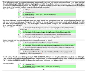 32
Ông Tuấn trong tháng đã nhượng bán quyền sử dụng đất cho cháu ruột với giá trên hợp đồng là 1,2 tỷ đồng, giá giao
dịch trên thị trường là 1,5 tỷ đồng, trước đây ông đã mua là 1 tỷ đồng. Tại thời điểm nhượng bán ông Tuấn đang đứng tên
sở hữu cùng vợ 01 căn hộ chung cư. Biết rằng thuế suất thuế thu nhập cá nhân đối với thu nhập từ chuyển nhượng bất
động sản là 25%. Xác định thuế thu nhập cá nhân ông Tuấn phải nộp?
Chọnmột câu trả lời
 A) 0 đồng.
 B) 125.000.000 đồng.
 C) 50.000.000 đồng. (1,2 tỷ - 1 tỷ) × 25% = 50.000.000 đồng.
 D) 75.000.000 đồng.
Ông Thao đứng tên sở hữu quyền sử dụng một mảnh đất (tài sản hình thành trước hôn nhân), đồng thời đồng sở hữu
một căn hộ chung cư cùng vợ. Trong năm tính thuế hai vợ chồng chuyển nhượng căn hộ với giá 1,2 tỷ đồng. Tính đến
thời điểm chuyển nhượng vợ ông Thao chỉ đứng tên sở hữu duy nhất chung cư trên. Thu nhập chịu thu nhập cá nhân
được xác định như thế nào?
Chọnmột câu trả lời
 A) Thu nhập từ chuyểnnhượngchungcư của cả hai vợ chồngông Thao khôngphải chịuthuế thu
nhậpcá nhân.
 B) Thu nhập từ chuyển nhượngchungcư của ông Thao phải chịu thuế thu nhập cá nhân.
 C) Thunhập từ chuyểnnhượngchungcư của vợ ông Thaophải chịuthuế thu nhậpcá nhân.
 D) Thu nhậptừ chuyểnnhượngchungcư do bênmua chung cư chịu.
Khoản thu nhập nào của nhà đầu tư KHÔNG chịu thuế thu nhập cá nhân?
Chọnmột câu trả lời
 A) Thu nhập từ lợi tức,tổ tức nhận được từ việcgópvốn cổ phần.
 B) Thu nhập từ tiền lãi,tiền gửi nhận đượctừ các ngân hàng thươngmại và tổ chức tín dụng.
 C) Thunhập từ lợi tức nhậnđược do tham giagóp vốnvào các loại hìnhdoanh nghiệptheoLuật
Doanh nghiệphiệnhànhở ViệtNam.
 D) Thu nhậpnhận được từ đầu tư vốndưới các hình thứckhác kể cả trường hợpgópvốn đầu tư
bằng hiệnvật,bằngquyềnsử dụngđất.
Doanh nghiệp A xuất khẩu lô hàng có trị giá FOB 40.000 USD. Chi phí vận chuyển và bảo hiểm quốc tế của lô hàng là
2.000 USD, chi phí này do doanh nghiệp A thanh toán bên nhập khẩu sẽ hoàn trả cùng tiền hàng, thuế suất thuế xuất khẩu
2%. Tỷ giá tính thuế 22.500 VND/USD. Doanh thu của lô hàng xuất khẩu trên là bao nhiêu?
Chọnmột câu trả lời
 A) 714.000.000 đồng.
 B) 945.000.000 đồng. 40.000 + 2000) × 22.500 = 945.000.000 đồng
 