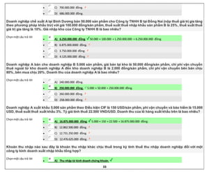 33
 C) 700.000.000 đồng.
 D) 686.000.000 đồng.
Doanh nghiệp chế xuất A tại Bình Dương bán 50.000 sản phẩm cho Công ty TNHH B tại Đồng Nai (nộp thuế giá trị gia tăng
theo phương pháp khấu trừ) với giá 100.000 đồng/sản phẩm, thuế suất thuế nhập khẩu sản phẩm B là 25%, thuế suất thuế
giá trị gia tăng là 10%. Giá nhập kho của Công ty TNHH B là bao nhiêu?
Chọnmột câu trả lời
 A) 6.250.000.000 đồng. 50.000 × 100.000 + 1.250.000.000 = 6.250.000.000 đồng.
 B) 6.875.000.0000 đồng.
 C) 3.750.000.000 đồng.
 D) 4.125.000.000 đồng.
Doanh nghiệp A bán cho doanh nghiệp B 5.000 sản phẩm, giá bán tại kho là 50.000 đồng/sản phẩm, chi phí vận chuyển
thuê ngoài từ kho doanh nghiệp A đến kho doanh nghiệp B là 2.000 đồng/sản phẩm, chi phí vận chuyển bên bán chịu
80%, bên mua chịu 20%. Doanh thu của doanh nghiệp A là bao nhiêu?
Chọnmột câu trả lời
 A) 240.000.000 đồng.
 B) 250.000.000 đồng. 5.000 × 50.000 = 250.000.000 đồng.
 C) 260.000.000 đồng.
 D) 258.000.000 đồng.
Doanh nghiệp A xuất khẩu 5.000 sản phẩm theo Điều kiện CIF là 150 USD/sản phẩm, phí vận chuyển và bảo hiểm là 15.000
USD, thuế suất thuế xuất khẩu 3%. Tỷ giá tính thuế 22.500 VND/USD. Doanh thu của lô hàng xuất khẩu trên là bao nhiêu?
Chọnmột câu trả lời
 A) 16.875.000.000 đồng. 5.000 × 150 × 22.500 = 16.875.000.000 đồng.
 B) 12.862.500.000 đồng.
 C) 12.731.250.000 đồng.
 D) 12.476.625.000 đồng.
Khoản thu nhập nào sau đây là khoản thu nhập khác chịu thuế trong kỳ tính thuế thu nhập doanh nghiệp đối với một
công ty kinh doanh xuất nhập khẩu tổng hợp?
Chọnmột câu trả lời
 A) Thu nhập từ kinh doanh chứng khoán.
 
