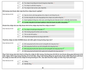 34
 B) Thu nhậptừ hoạt động kinhdoanhhànghóa nhập khẩu.
 C) Thunhập từ xuấtkhẩu hànghóa.
 D) Thu nhậptừ nhận ủythác xuất,nhậpkhẩu.
Đối tượng nào thuộc diện nộp thuế thu nhập doanh nghiệp?
Chọnmột câu trả lời
 A) Hợp tác xã sản xuấtnông nghiệpcóthunhập từ nuôi trồng thủysản.
 B) Cá nhânnông dânsản xuất nôngnghiệpcóthu nhậptừ sản phẩm trồngtrọt.
 C) Doanhnghiệptừtrồng trọt, chăn nuôi,nuôi trồngthủysản ở địa bàn kinhtế - xã hội đặc biệtkhókhăn.
 D) Cá nhân nông dân là chủ doanh nghiệptư nhân kinh doanh sản phẩm nôngnghiệp.
Khoản thu nhập nào sau đây được tính là thu nhập chịu thuế thu nhập cá nhân?
Chọnmột câu trả lời
 A) Thu nhập từ chuyểngiaocôngnghệ.
 B) Tiềnthưởngsángchế doNhà nước trao tặng.
 C) Tiềntrợ cấp thất nghiệp.
 D) Tiềnbồi thườngthiệthại của công ty bảohiểm.
Thuế thu nhập cá nhân KHÔNG được xét miễn giảm trong trường hợp nào?
Chọnmột câu trả lời
 A) Đối tượngnộpthuế bị thiêntai ảnh hưởngđếnkhả năngnộp thuế.
 B) Đối tượngnộp thuế bị tai nạn ảnhhưởngđến khả năngnộp thuế.
 C) Đối tượngnộp thuế bị trộm cắp tài sản ảnhhưởngđến khả năngnộp thuế.
 D) Đối tượng nộpthuế bị bệnhhiểmnghèoảnhhưởngđếnkhả năng nộpthuế.
Ông Tuấn trong năm tính thuế có tổng thu nhập từ tiền lương, thưởng (sau khi đã trừ các khoản đóng góp bắt buộc là 36
triệu. Ngày 30/12 ông trúng thưởng xổ số 20 triệu. Ông Tuấn không đăng ký người phụ thuộc. Biết rằng thuế suất thuế
thu nhập cá nhân đối với thu nhập từ trúng thưởng là 10%. Xác định thuế thu nhập cá nhân ông Tuấn phải nộp?
Chọnmột câu trả lời
 A) 0 đồng.
 B) 400.000 đồng.
 