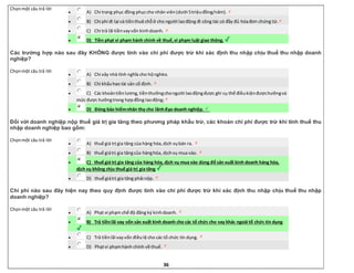 36
Chọnmột câu trả lời
 A) Chi trang phục đồng phụccho nhân viên(dưới 5triệuđồng/năm).
 B) Chi phí đi lại và tiềnthuê chỗở cho người laođộng đi công tác có đầy đủ hóađơn chứng từ.
 C) Chi trả lãi tiềnvayvốn kinhdoanh.
 D) Tiền phạt vi phạm hành chính về thuế,vi phạm luật giao thông.
Các trường hợp nào sau đây KHÔNG được tính vào chi phí được trừ khi xác định thu nhập chịu thuế thu nhập doanh
nghiệp?
Chọnmột câu trả lời
 A) Chi xây nhà tình nghĩa cho hộnghèo.
 B) Chi khấuhao tài sản cố định.
 C) Các khoảntiềnlương,tiềnthưởngchongười laođộngđược ghi cụ thể điềukiệnđượchưởngvà
mức được hưởngtrong hợpđồng laođộng;
 D) Đóng bảo hiểmnhân thọ cho lãnhđạo doanh nghiệp.
Đối với doanh nghiệp nộp thuế giá trị gia tăng theo phương pháp khấu trừ, các khoản chi phí được trừ khi tính thuế thu
nhập doanh nghiệp bao gồm:
Chọnmột câu trả lời
 A) thuế giá trị gia tăng của hàng hóa,dịch vụbán ra.
 B) thuế giátrị gia tăngcủa hànghóa, dịchvụ mua vào.
 C) thuế giá trị gia tăng của hàng hóa, dịch vụ mua vào dùng để sản xuất kinh doanh hàng hóa,
dịch vụ không chịu thuế giá trị gia tăng.
 D) thuế giátrị gia tăng phải nộp.
Chi phí nào sau đây hiện nay theo quy định được tính vào chi phí được trừ khi xác định thu nhập chịu thuế thu nhập
doanh nghiệp?
Chọnmột câu trả lời
 A) Phạt vi phạm chế độ đăng ký kinhdoanh.
 B) Trả tiềnlãi vay vốn sản xuất kinh doanh cho các tổ chức cho vay khác ngoài tổ chức tín dụng.
 C) Trả tiềnlãi vayvốn điềulệ cho các tổ chức tín dụng.
 D) Phạtvi phạmhành chính về thuế.
 