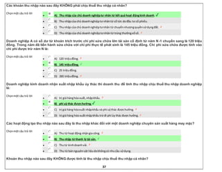 37
Các khoản thu nhập nào sau đây KHÔNG phải chịu thuế thu nhập cá nhân?
Chọnmột câu trả lời
 A) Thu nhập của chủ doanh nghiệptư nhân từ kết quả hoạt độngkinh doanh.
 B) Thu nhậpcủa chủ doanhnghiệptư nhântừ cổ tức dođầu tư cổ phiếu.
 C) Thunhập của chủ doanhnghiệptưnhân từ chuyểnnhượngquyềnsửdụngđất.
 D) Thu nhậpcủa chủ doanh nghiệptưnhântừ trúng thưởngxổsố.
Doanh nghiệp A có số dư từ khoản trích trước chi phí sửa chữa lớn tài sản cố định từ năm N-1 chuyển sang là 120 triệu
đồng. Trong năm đã tiến hành sửa chữa với chi phí thực tế phát sinh là 145 triệu đồng. Chi phí sửa chữa được tính vào
chi phí được trừ năm N là:
Chọnmột câu trả lời
 A) 120 triệuđồng.
 B) 145 triệuđồng.
 C) 25 triệuđồng.
 D) 265 triệuđồng.
Doanh nghiệp kinh doanh nhận xuất nhập khẩu ủy thác thì doanh thu để tính thu nhập chịu thuế thu nhập doanh nghiệp
là:
Chọnmột câu trả lời
 A) trị giá hànghóa xuất,nhậpkhẩu.
 B) phí uỷ thác đượchưởng.
 C) trị giá hàng hóaxuất nhậpkhẩu và phí uỷthác đượchưởng.
 D) trị giá hàng hóa xuấtnhậpkhẩu trừ đi phí ủy thác được hưởng.
Các hoạt động tạo thu nhập nào sau đây là thu nhập khác đối với một doanh nghiệp chuyên sản xuất hàng may mặc?
Chọnmột câu trả lời
 A) Thu từ hoạt động nhậngia công.
 B) Thu nhập từ thanh lý tài sản.
 C) Thutừ kinhdoanhvải.
 D) Thu từ bánnguyênvật liệudokhôngcó nhucầu sửdụng.
Khoản thu nhập nào sau đây KHÔNG được tính là thu nhập chịu thuế thu nhập cá nhân?
 