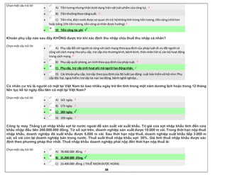 38
Chọnmột câu trả lời
 A) Tiềnlươngnhưngnhậndưới dạng hiệnvật(sảnphẩm của công ty).
 B) Tiềnthưởngtheonăngsuất.
 C) Tiềnnhà,điệnnướcđược cơ quan chi trả hộkhôngtính trong tiềnlương,tiềncông(nhỏhơn
hoặc bằng 15% tiềnlương,tiềncôngcá nhân được hưởng).
 D) Tiền công tác phí.
Khoản phụ cấp nào sau đây KHÔNG được trừ khi xác định thu nhập chịu thuế thu nhập cá nhân?
Chọnmột câu trả lời
 A) Phụ cấp đối với người có công với cách mạng theoquyđịnhcủa phápluậtvề ưu đãi người có
công với cách mạng nhưphụ cấp, trợ cấp cho thươngbinh,bệnhbinh,thânnhânliệtsĩ,cán bộ hoạt động
trong cách mạng.
 B) Phụcấp quốc phòng,an ninhtheoquyđịnhcủa pháp luật.
 C) Phụcấp, trợ cấp sinh hoạt phí mà người lao độngnhận.
 D) Các khoảnphụ cấp, trợ cấp theoquyđịnhcủa Bộ luậtLao động. Luật bảo hiểmxãhội như:Phụ
cấp độc hại,nguyhiểm;trợ cấp tai nạn laođộng, bệnhnghề nghiệp…
Cá nhân cư trú là người có mặt tại Việt Nam từ bao nhiêu ngày trở lên tính trong một năm dương lịch hoặc trong 12 tháng
liên tục kể từ ngày đầu tiên có mặt tại Việt Nam?
Chọnmột câu trả lời
 A) 163 ngày.
 B) 173 ngày.
 C) 183 ngày.
 D) 193 ngày.
Công ty may Thắng Lợi nhập khẩu sợi từ nước ngoài để sản xuất vải xuất khẩu. Trị giá của sợi nhập khẩu tính đến cửa
khẩu nhập đầu tiên 260.000.000 đồng. Từ số sợi trên, doanh nghiệp sản xuất được 10.000 m vải. Trong thời hạn nộp thuế
nhập khẩu, doanh nghiệp đã xuất khẩu được 6.000 m vải. Sau thời hạn nộp thuế, doanh nghiệp xuất khẩu tiếp 3.000 m
vải, số vải còn lại doanh nghiệp bán trong nước. Thuế suất thuế nhập khẩu sợi: 30%. Giá tính thuế nhập khẩu được xác
định theo phương pháp thứ nhất. Thuế nhập khẩu doanh nghiệp phải nộp đến thời hạn nộp thuế là:
Chọnmột câu trả lời
 A) 78.000.000 đồng.
 B) 31.200.000 đồng.
 C) 23.400.000 đồng.( THUẾ NKDN ĐƯỢC HOÀN)
 