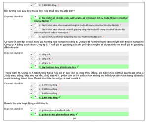 39
 D) 7.800.000 đồng.
Đối tượng nào sau đây thuộc diện nộp thuế tiêu thụ đặc biệt?
Chọnmột câu trả lời
 A) Các tổ chức và cá nhân có sản xuất hàng hóa và kinh doanh dịchvụ thuộc đối tượngchịu thuế
tiêuthụ đặc biệt.
 B) Các tổ chức và cá nhânmua bán hàng hóathuộc đối tượng chịuthuế tiêuthụđặc biệt.
 C) Các tổ chức và cá nhâncó sản xuất,gia công hànghóa thuộc đối tượngchịu thuế tiêuthụđặc
biệttrực tiếpxuấtkhẩura nướcngoài.
 D) Các tổ chức, cá nhânsử dụnghàng hóa chịuthuế tiêuthụđặc biệt.
Công ty A làm đại lý bán đúng giá hưởng hoa hồng cho công B, Công ty B hỗ trợ chi phí vận chuyển đến khách hàng cho
Công ty A bằng cách thuê Công ty C. Thuế giá trị gia tăng của chi phí vận chuyển sẽ được tính vào thuế giá trị gia tăng
đầu vào của:
Chọnmột câu trả lời
 A) công ty A.
 B) công tyB.
 C) côngty C.
 D) tùy thuộc nội dung ghi trênhóa đơn.
Trong năm N, Công ty A bán lượng hàng hóa có trị giá vốn là 2.500 triệu đồng, giá bán chưa có thuế giá trị gia tăng là
2.800 triệu đồng. Việc thu nợ đến 31/12 đạt 95%, phần còn lại 5% chắc chắn không thu hồi được do khách hàng bị bão lũ
mất khả năng thanh toán. Doanh thu tính thu nhập cá của năm N là:
Chọnmột câu trả lời
 A) 2.375 triệuđồng.
 B) 2.500 triệuđồng.
 C) 2.660 triệuđồng.
 D) 2.800 triệu đồng.
Doanh thu của hoạt động xuất khẩu là:
Chọnmột câu trả lời
 A) giá bán chưa có thuế xuấtkhẩu.
 B) giá bán đã bao gồm thuế xuất khẩu.
 