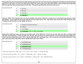 42
Tháng 8/N Công ty A trong đợt lũ bị thiệt hại tổng giá trị tài sản vừa mới mua trong tháng là 1,5 tỷ đồng (có thuế giá trị gia
tăng là 0,15 tỷ), được cơ quan bảo hiểm bồi thường 70% giá trị (chưa bao gồm thuế GTGT). Tổng số thuế giá trị gia tăng
đầu vào tập hợp được trong tháng 8 là 185 triệu. Thuế giá trị gia tăng đầu vào được khấu trừ là:
Chọnmột câu trả lời
 A) 30 triệu.
 B) 80 triệu.
 C) 135 triệu.
 D) 185 triệu.
Công ty TNHH Thảo Nguyên bán cho doanh nghiệp chế xuất 20 chiếc bàn với giá chưa có thuế giá trị gia tăng là 1 triệu
đồng/chiếc. Thuế suất thuế giá trị gia tăng đối với sản phẩm trên là 10%. Việc thanh toán được thực hiện bằng tiền mặt.
Thuế giá trị gia tăng đầu ra của nghiệp vụ trên là:
Chọnmột câu trả lời
 A) khôngchịu thuế giátrị giatăng.
 B) 0 đồng.
 C) 1 triệuđồng.
 D) 2 triệuđồng. 20 × 1 × 10% = 2 triệuđồng.
Nhập khẩu 3.000 chai rượu, giá bán tại cửa khẩu xuất: 31,25 USD/chai; chi phí vận tải, bảo hiểm tính đến cửa khẩu nhập
đầu tiên: 6,25 USD/chai. Trong quá trình vận chuyển, xếp dỡ (hàng còn nằm trong khu vực hải quan quản lý) vỡ 500 chai.
Thuế suất thuế nhập khẩu rượu: 150%; tiêu thụ đặc biệt: 30%, giá trị gia tăng: 10%.Tỷ giá tính thuế 22.500 VND/USD. Thuế
giá trị gia tăng hàng nhập khẩu doanh nghiệp phải nộp là bao nhiêu?
Chọnmột câu trả lời
 A) 325.000.000 đồng.
 B) 225.000.000 đồng.
 C) 685.546.875 đồng.
 D) 112.500.000 đồng.
- Thuế nhập khẩu phải nộp: (3000 – 500) × (31,25 + 6,25) × 150% × 22.500 = 3.164.062.500 đồng
- Thuế tiêu thụ đặc biệt: (2.500 × 37,5 × 22.500 + 3.164.062.500) × 30% = 1.582.031.250 đồng
- Thuế giá trị gia tăng: (2.500 × 37.5 × 22.500 + 3.164.062.500 + 1.582.031.250) × 10% = 685.546.875 đồng
 