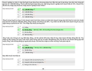 43
Doanh nghiệp tư nhân A nộp thuế giá trị gia tăng theo phương pháp trực tiếp trên giá trị gia tăng, hóa đơn bán hàng ghi
giá bán là 1.320.000 đồng. Thuế suất thuế giá trị gia tăng các mặt hàng doanh nghiệp kinh doanh đều là 10%. Doanh thu
để tính thu nhập chịu thuế thu nhập doanh nghiệp là bao nhiêu?
Chọnmột câu trả lời
 A) 1.320.000 đồng.
 B) 1.200.000 đồng.
 C) 1.452.000 đồng.
 D) 1.000.000 đồng.
Ông A cùng ông B và ông C kinh doanh dưới hình thức nhóm cá nhân kinh doanh trong năm tính thuế có mức lợi nhuận
(sau khi trừ chi phí) là 100 triệu đồng. Ông A được chia theo tỷ lệ 40%. Tuy nhiên do để có tiền kinh doanh ông A vay của
ngân hàng và phải trả lãi 12%. Thu nhập chịu thuế của ông A là:
Chọnmột câu trả lời
 A) 0 đồng.
 B) 40 triệu đồng. 100 triệu× 40% = 40 triệuđồng (Chiatheotỷlệ góp vốn).
 C) 28 triệuđồng.
 D) 100 triệuđồng.
Ông Tuấn cho Công ty A vay 200 triệu đồng, với lãi suất là 10%/năm. Năm N ông nhận được 20 triệu đồng tiền lãi. Thu
nhập từ tiền lương của ông Tuấn bình quân trong năm là 3,5 triệu đồng/tháng (sau khi đã trừ các khoản đóng góp bắt
buộc). Ông Tuấn không đăng ký người phụ thuộc. Số thuế thu nhập cá nhân mà ông Tuấn phải nộp là:
Chọnmột câu trả lời
 A) 0 đồng.
 B) 1.000.000 đồng. 20 triệu× 5% = 1.000.000 đồng.
 C) 700.000 đồng.
 D) 1.700.000 đồng.
Đặc điểm thuế nhà thầu là:
Chọnmột câu trả lời
 A) mang tích chất của loại thuế trực thu.
 B) mangtích chất của loại thuế giánthu.
 C) khôngcó tính chất trên.
 