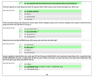 44
 D) vừa mang tính chất của loại thuế trực thu và vừa mang tính chất của loại thuế gián thu.
Thuế tài nguyên từ hoạt động khai thác tài nguyên thiên nhiên trong nước là loại thuế gián thu, đánh vào:
Chọnmột câu trả lời
 A) sản phẩm, hàng hóa.
 B) dịchvụ.
 C) giátrị gia tăng.
 D) lợi nhuận.
Thuế nhà thầu trong hoạt động kinh doanh giữa doanh nghiệp trong nước và doanh nghiệp nước ngoài có phát sinh thu
nhập trên lãnh thổ Việt Nam là công cụ:
Chọnmột câu trả lời
 A) tạo sự cạnh tranh.
 B) tạo sự bình đẳng.
 C) tạo giátrị mới.
 D) tạo doanhthu.
Hàng hóa nào sau đây KHÔNG thuộc đối tượng chịu thuế tiêu thụ đặc biệt?
Chọnmột câu trả lời
 A) Rượu vang.
 B) Menrượu.
 C) Biahơi.
 D) Xe ô tô 4 chỗ.
Doanh nghiệp A nhập thiết bị sản xuất, giá CIF Hải Phòng là 100.000 USD, thuế suất thuế nhập khẩu là 5%, tỷ giá tính thuế
22.500 VND/USD. Do đơn vị nhập khẩu về làm tài sản cố định nên được cơ quan Hải quan cho miến thuế nhập khẩu. Giá
tính thuế giá trị gia tăng của thiết bị trên là:
Chọnmột câu trả lời
 A) 0 đồng.
 B) 2.250.000.000 đồng. 100.000 × 22.500 = 2.250.000.000 đồng.
 C) 1.837.500.000 đồng.
 