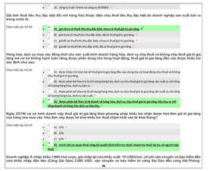 46
 D) công tyTuấn Thành và công ty INTIMEX.
Giá tính thuế tiêu thụ đặc biệt đối với hàng hóa thuộc diện chịu thuế tiêu thụ đặc biệt do doanh nghiệp sản xuất bán ra
trong nước là:
Chọnmột câu trả lời
 A) giá chưa có thuế tiêuthụ đặc biệt,chưa có thuế giá trị gia tăng.
 B) giáchưa có thuế tiêuthụđặc biệt,đãcó thuế giátrị giatăng.
 C) giáđã có thuế tiêuthụđặc biệt,chưacó thuế giá trị giatăng.
 D) giáđã có thuế tiêuthụđặc biệt,đã có thuế giátrị gia tăng.
Hàng hóa, dịch vụ mua vào đồng thời cho sản xuất kinh doanh hàng hóa, dịch vụ chịu thuế và không chịu thuế giá trị gia
tăng mà cơ sở không hạch toán riêng được phần dùng cho từng hoạt động, thuế giá trị gia tăng đầu vào được khấu trừ
xác định như sau:
Chọnmột câu trả lời
 A) được khấu trừ toànbộ số thuế giá trị gia tăng đầu vào dùngcho cả hoạtđộng chịuthuế và không
chịuthuế giá trị giatăng.
 B) được phânbổ theotỷ lệ số lượnghànghóa,dịch vụchịu thuế giátrị giatăng sản xuấtso với tổng
số lượnghànghóa, dịchvụ bánra.
 C) đượcphân bổ theotỷ lệ sốlượnghàng hóa,dịchvụ chịuthuế giá trị giatăng sản xuấtso với tổng
số lượnghànghóa, dịchvụ sảnxuất.
 D) đượcphân bổ theo tỷ lệ doanh số hàng hóa, dịchvụ chịuthuế giá trị gia tăng tiêuthụ so với
tổng doanh số hàng hóa dịch vụ tiêuthụ.
Ngày 25/1/N cơ sở kinh doanh nộp thuế giá trị gia tăng theo phương pháp khấu trừ nhận được hóa đơn giá trị gia tăng
của hàng hóa mua vào. Hóa đơn này được kê khai khấu trừ thuế chậm nhất vào tờ khai tháng?
Chọnmột câu trả lời
 A) 2/N
 B) 3/N
 C) 6/N
 D) trước khi cơ quan thuế công bố quyết địnhkiểmtra thuế,thanh tra thuế tại trụ sở người nộp
thuế.
Doanh nghiệp A nhập khẩu 1.000 chai rượu, giá nhập tại cửa khẩu xuất: 15 USD/chai; chi phí vận chuyển và bảo hiểm đến
cửa khẩu nhập đầu tiên (Cảng Sài Gòn) 2.000 USD; vận chuyển và bảo hiểm từ cảng Sài Gòn đến cảng Hải Phòng:
 