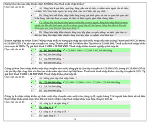 5
Hàng hóa nào sau đây thuộc diện KHÔNG chịu thuế xuất nhập khẩu?
Chọn một câu trả lời
 A) Hàng hóa là quà biếu, quà tặng, hàng mẫu của tổ chức, cá nhân nước ngoài cho tổ chức,
cá nhân Việt Nam hoặc ngược lại trong định mức do Chính phủ quy định.
 B) Hàng hóa xuất khẩu, nhập khẩu đang trong quá trình giám sát của cơ quan hải quan nếu
bị hư hỏng, mất mát được cơ quan, tổ chức có thẩm quyền giám định chứng nhận.
 C) Hàng hóa từ khu phi thuế quan xuất khẩu ra nước ngoài; hàng hóa nhập khẩu từ nước
ngoài vào khu phi thuế quan và chỉ sử dụng trong khu phi thuế quan; hàng hóa đưa từ khu phi
thuế quan này sang khu phi thuế quan khác.
 D) Hàng hóa nhập khẩu chuyên dùng trực tiếp phục vụ quốc phòng, an ninh, giáo dục và
đào tạo; hàng hóa nhập khẩu chuyên dùng trực tiếp phục vụ nghiên cứu khoa học.
Doanh nghiệp tư nhân Toàn Thắng nhập khẩu lô hàng giá nhập tại cửa khẩu nhập đầu tiên (cảng Thành phố Hồ Chí Minh)
là 25.000 USD. Chi phí vận chuyển từ cảng Thành phố Hồ Chí Minh đến Tây Ninh là 25.000.000. Thuế suất thuế nhập khẩu
của rượu là 100%. Tỷ giá tính thuế 1 USD = 22.500 VND. Thuế nhập khẩu doanh nghiệp phải nộp là:
Chọn một câu trả lời
 A) 562.500.000 đồng. = 25.000 × 100% × 22.500 = 562.500.000 đồng
 B) 462.500.000 đồng.
 C) 412.500.000 đồng.
 D) 400.000.000 đồng.
Công ty Hoa Sen nhập khẩu một dây chuyền sản xuất, tổng giá trị của dây chuyền là 125.000 USD, trong đó 25.000 USD là
chi phí lắp đặt chạy thử và đào tạo nhân viên vận hành tại Việt Nam. Thuế suất thuế nhập khẩu của dây chuyền là 10%. Tỷ
giá tính thuế 1 USD = 22.500 VND. Thuế nhập khẩu phải nộp là:
Chọn một câu trả lời
 A) không phải nộp thuế nhập khẩu.
 B) 225.000.000 đồng. (125.000 – 25.000) × 10% × 22.500 = 225.000.000 đồng.
 C) 218.750.000 đồng.
 D) 262.500.000 đồng.
Công ty A nhận nhập khẩu uỷ thác một dây chuyền sản xuất cho công ty B, ngân hàng C là người bảo lãnh về số tiền
thuế nhập khẩu phải nộp. Chủ thể có trách nhiệm nộp thuế nhập khẩu của dây chuyền trên là:
Chọn một câu trả lời
 A) công ty A và ngân hàng C.
 B) công ty A.
 C) công ty A và công ty B.
 D) ngân hàng C.
 