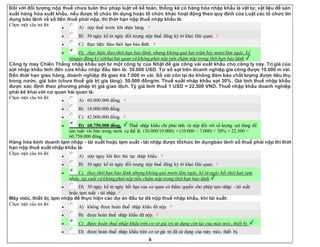 6
Đối với đối tượng nộp thuế chưa tuân thủ pháp luật về kế toán, thống kê có hàng hóa nhập khẩu là vật tư, vật liệu để sản
xuất hàng hóa xuất khẩu, nếu được tổ chức tín dụng hoặc tổ chức khác hoạt động theo quy định của Luật các tổ chức tín
dụng bảo lãnh về số tiền thuế phải nộp, thì thời hạn nộp thuế nhập khẩu là:
Chọn một câu trả lời
 A) nộp thuế trước khi nhận hàng.
 B) 30 ngày kể từ ngày đối tượng nộp thuế đăng ký tờ khai Hải quan.
 C) thực hiện theo thời hạn bảo lãnh.
 D) thực hiện theo thời hạn bảo lãnh, nhưng không quá hai trăm bảy mươi lăm ngày, kể
từngày đăng ký tờkhai hải quan và không phải nộp tiền chậm nộp trong thời hạn bảo lãnh.
Công ty may Chiến Thắng nhập khẩu sợi từ một công ty của Nhật để gia công vải xuất khẩu cho công ty này. Trị giá của
sợi nhập khẩu tính đến cửa khẩu nhập đầu tiên là: 30.000 USD. Từ số sợi trên doanh nghiệp gia công được 10.000 m vải.
Đến thời hạn giao hàng, doanh nghiệp đã giao trả 7.000 m vải. Số vải còn lại do không đảm bảo chất lượng được tiêu thụ
trong nước, giá bán (chưa thuế giá trị gia tăng): 50.000 đồng/m. Thuế suất nhập khẩu sợi 30%. Giá tính thuế nhập khẩu
được xác định theo phương pháp trị giá giao dịch. Tỷ giá tính thuế 1 USD = 22.500 VND. Thuế nhập khẩu doanh nghiệp
phải kê khai với cơ quan hải quan là:
Chọn một câu trả lời
 A) 60.000.000 đồng.
 B) 18.000.000 đồng.
 C) 42.000.000 đồng.
 D) 60.750.000 đồng. Thuế nhập khẩu chỉ phải tính và nộp đối với số lượng sợi dùng để
sản xuất vải bán trong nước cụ thể là: (30.000/10.000) × (10.000 – 7.000) × 30% × 22.500 =
60.750.000 đồng.
Hàng hóa kinh doanh tạm nhập - tái xuất hoặc tạm xuất - tái nhập được tổchức tín dụngbảo lãnh số thuế phải nộp thì thời
hạn nộp thuế xuất nhập khẩu là:
Chọn một câu trả lời
 A) nộp ngay khi làm thủ tục nhập khẩu.
 B) 30 ngày kể từ ngày đối tượng nộp thuế đăng ký tờ khai Hải quan.
 C) theo thời hạn bảo lãnh nhưng không quá mười lăm ngày, kể từ ngày hết thời hạn tạm
nhập, tái xuất và không phải nộp tiền chậm nộp trong thời hạn bảo lãnh.
 D) 30 ngày kể từ ngày hết hạn của cơ quan có thẩm quyền cho phép tạm nhập - tái xuất
hoặc tạm xuất - tái nhập.
Máy móc, thiết bị, tạm nhập để thực hiện các dự án đầu tư đã nộp thuế nhập khẩu, khi tái xuất:
Chọn một câu trả lời
 A) không được hoàn thuế nhập khẩu đã nộp.
 B) được hoàn thuế nhập khẩu đã nộp.
 C) được hoàn thuế nhập khẩu trên cơ sở giá trị sử dụng còn lại của máy móc, thiết bị.
 D) được hoàn thuế nhập khẩu trên cơ sở giá trị đã sử dụng của máy móc, thiết bị.
 
