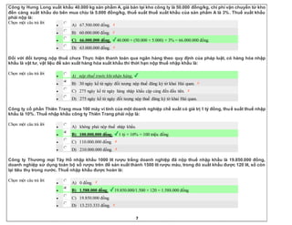 7
Công ty Hưng Long xuất khẩu 40.000 kg sản phẩm A, giá bán tại kho công ty là 50.000 đồng/kg, chi phí vận chuyển từ kho
đến cảng xuất khẩu do bên mua chịu là 5.000 đồng/kg, thuế suất thuế xuất khẩu của sản phẩm A là 3%. Thuế xuất khẩu
phải nộp là:
Chọn một câu trả lời
 A) 67.500.000 đồng.
 B) 60.000.000 đồng.
 C) 66.000.000 đồng. 40.000 × (50.000 + 5.000) × 3% = 66.000.000 đồng.
 D) 63.000.000 đồng.
Đối với đối tượng nộp thuế chưa Thực hiện thanh toán qua ngân hàng theo quy định của pháp luật, có hàng hóa nhập
khẩu là vật tư, vật liệu để sản xuất hàng hóa xuất khẩu thì thời hạn nộp thuế nhập khẩu là:
Chọn một câu trả lời
 A) nộp thuế trước khi nhận hàng.
 B) 30 ngày kể từ ngày đối tượng nộp thuế đăng ký tờ khai Hải quan.
 C) 275 ngày kể từ ngày hàng nhập khẩu cập cảng đến đầu tiên.
 D) 275 ngày kể từ ngày đối tượng nộp thuế đăng ký tờ khai Hải quan.
Công ty cổ phần Thiên Trang mua 100 máy vi tính của một doanh nghiệp chế xuất có giá trị 1 tỷ đồng, thuế suất thuế nhập
khẩu là 10%. Thuế nhập khẩu công ty Thiên Trang phải nộp là:
Chọn một câu trả lời
 A) không phải nộp thuế nhập khẩu.
 B) 100.000.000 đồng. 1 tỷ × 10% = 100 triệu đồng
 C) 110.000.000 đồng.
 D) 210.000.000 đồng.
Công ty Thương mại Tây Hồ nhập khẩu 1000 lít rượu trắng doanh nghiệp đã nộp thuế nhập khẩu là 19.850.000 đồng,
doanh nghiệp sử dụng toàn bộ số rượu trên để sản xuất thành 1500 lít rượu màu, trong đó xuất khẩu được 120 lít, số còn
lại tiêu thụ trong nước. Thuế nhập khẩu được hoàn là:
Chọn một câu trả lời
 A) 0 đồng.
 B) 1.588.000 đồng. 19.850.000/1.500 × 120 = 1.588.000 đồng
 C) 19.850.000 đồng.
 D) 13.233.333 đồng.
 