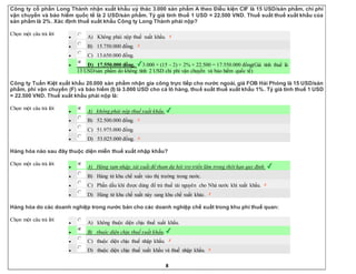 8
Công ty cổ phần Long Thành nhận xuất khẩu uỷ thác 3.000 sản phẩm A theo Điều kiện CIF là 15 USD/sản phẩm, chi phí
vận chuyển và bảo hiểm quốc tế là 2 USD/sản phẩm. Tỷ giá tính thuế 1 USD = 22.500 VND. Thuế suất thuế xuất khẩu của
sản phẩm là 2%. Xác định thuế xuất khẩu Công ty Long Thành phải nộp?
Chọn một câu trả lời
 A) Không phải nộp thuế xuất khẩu.
 B) 15.750.000 đồng.
 C) 13.650.000 đồng.
 D) 17.550.000 đồng. 3.000 × (15 – 2) × 2% × 22.500 = 17.550.000 đồng(Giá tính thuế là
13 USD/sản phẩm do không tính 2 USD chi phí vận chuyển và bảo hiểm quốc tế)
Công ty Tuấn Kiệt xuất khẩu 20.000 sản phẩm nhận gia công trực tiếp cho nước ngoài, giá FOB Hải Phòng là 15 USD/sản
phẩm, phí vận chuyển (F) và bảo hiểm (I) là 3.000 USD cho cả lô hàng, thuế suất thuế xuất khẩu 1%. Tỷ giá tính thuế 1 USD
= 22.500 VND. Thuế xuất khẩu phải nộp là:
Chọn một câu trả lời
 A) không phải nộp thuế xuất khẩu.
 B) 52.500.000 đồng.
 C) 51.975.000 đồng.
 D) 53.025.000 đồng.
Hàng hóa nào sau đây thuộc diện miễn thuế xuất nhập khẩu?
Chọn một câu trả lời
 A) Hàng tạm nhập, tái xuất để tham dự hội trợ triển lãm trong thời hạn quy định.
 B) Hàng từ khu chế xuất vào thị trường trong nước.
 C) Phần dầu khí được dùng để trả thuế tài nguyên cho Nhà nước khi xuất khẩu.
 D) Hàng từ khu chế xuất này sang khu chế xuất khác.
Hàng hóa do các doanh nghiệp trong nước bán cho các doanh nghiệp chế xuất trong khu phi thuế quan:
Chọn một câu trả lời
 A) không thuộc diện chịu thuế xuất khẩu.
 B) thuộc diện chịu thuế xuất khẩu.
 C) thuộc diện chịu thuế nhập khẩu.
 D) thuộc diện chịu thuế xuất khẩu và thuế nhập khẩu.
 