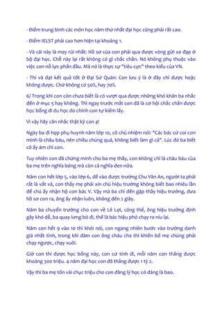 - Điểm trung bình các môn học năm thứ nhất đại học cũng phải rất cao.
- Điểm IELST phải cao hơn hiện tại khoảng 1.
- Và cái này là may rủi nhất: Hồ sơ của con phải qua được vòng gửi xe đạp ở
bộ đại học. Chỗ này lại rất không có gì chắc chắn. Nó không phụ thuộc vào
việc con nỗ lực phấn đầu. Mà nó là thực sự "tiêu cực" theo kiểu của VN.
- Thi và đạt kết quả tốt ở Đại Sứ Quán: Con lưu ý là ở đây chỉ được hoặc
không được. Chứ không có 50%, hay 70%.
6/ Trong khi con còn chưa biết là có vượt qua được những khó khăn ba nhắc
đến ở mục 5 hay không. Thì ngay trước mắt con đã là cơ hội chắc chắn được
học bổng đi du học do chính con tự kiếm lấy.
Vì vậy hãy cân nhắc thật kỹ con ạ!
Ngày ba đi họp phụ huynh năm lớp 10, cô chủ nhiệm nói: "Các bác cứ coi con
mình là châu báu, nên chiều chúng quá, không biết làm gì cả". Lúc đó ba biết
cô ấy ám chỉ con.
Tuy nhiên con đã chứng minh cho ba mẹ thấy, con không chỉ là châu báu của
ba mẹ trên nghĩa bóng mà còn cả nghĩa đen nữa.
Năm con hết lớp 5, vào lớp 6, để vào được trường Chu Văn An, người ta phải
rất là vất vả, con thấy mẹ phải xin chú hiệu trưởng không biết bao nhiêu lần
để chú ấy nhận hộ con bác V. Vậy mà ba chỉ đến gặp thầy hiệu trưởng, đưa
hồ sơ con ra, ông ấy nhận luôn, không đến 2 giây.
Năm ba chuyển trường cho con về Lê Lợi, cũng thế, ông hiệu trưởng định
gây khó dễ, ba quay lưng bỏ đi, thế là bác hiệu phó chạy ra níu lại.
Năm con hết 9 vào 10 thì khỏi nói, con ngang nhiên bước vào trường danh
giá nhất tỉnh, trong khi đám con ông cháu cha thì khiến bố mẹ chúng phải
chạy ngược, chạy xuôi.
Giờ con thi được học bổng này, con cứ tính đi, mỗi năm con thắng được
khoảng 300 triệu. 4 năm đại học con đã thắng được 1 tỷ 2.
Vậy thì ba mẹ tốn vài chục triệu cho con đăng lý học có đáng là bao.
 