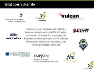 What does Vulcan do4Vulcan Inc. was established in 1986 by investor and philanthropist Paul G. Allen, co-founder of Microsoft, to manage his business and philanthropic efforts. Allen is chairman of Vulcan and his sister, Jody Allen, is president and CEO. 